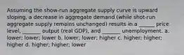 Assuming the show-run aggregate supply curve is upward sloping, a decrease in aggregate demand (while shot-run aggregate supply remains unchanged) results in a ______ price level, _______ output (real GDP), and _______ unemployment. a. lower; lower; lower b. lower; lower; higher c. higher; higher; higher d. higher; higher; lower