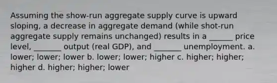 Assuming the show-run aggregate supply curve is upward sloping, a decrease in aggregate demand (while shot-run aggregate supply remains unchanged) results in a ______ price level, _______ output (real GDP), and _______ unemployment. a. lower; lower; lower b. lower; lower; higher c. higher; higher; higher d. higher; higher; lower