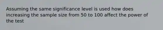 Assuming the same significance level is used how does increasing the sample size from 50 to 100 affect the power of the test