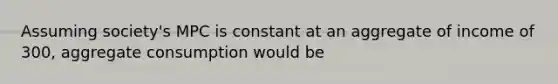 Assuming society's MPC is constant at an aggregate of income of 300, aggregate consumption would be