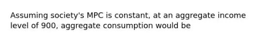 Assuming society's MPC is constant, at an aggregate income level of 900, aggregate consumption would be