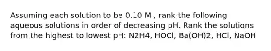 Assuming each solution to be 0.10 M , rank the following aqueous solutions in order of decreasing pH. Rank the solutions from the highest to lowest pH: N2H4, HOCl, Ba(OH)2, HCl, NaOH