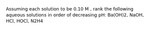 Assuming each solution to be 0.10 M , rank the following aqueous solutions in order of decreasing pH: Ba(OH)2, NaOH, HCl, HOCl, N2H4