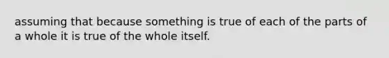 assuming that because something is true of each of the parts of a whole it is true of the whole itself.