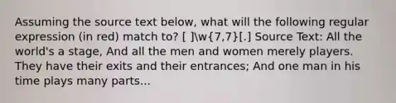 Assuming the source text below, what will the following regular expression (in red) match to? [ ]w(7,7)[.] Source Text: All the world's a stage, And all the men and women merely players. They have their exits and their entrances; And one man in his time plays many parts...