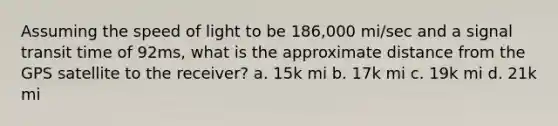 Assuming the speed of light to be 186,000 mi/sec and a signal transit time of 92ms, what is the approximate distance from the GPS satellite to the receiver? a. 15k mi b. 17k mi c. 19k mi d. 21k mi