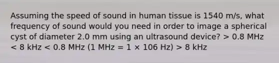 Assuming the speed of sound in human tissue is 1540 m/s, what frequency of sound would you need in order to image a spherical cyst of diameter 2.0 mm using an ultrasound device? > 0.8 MHz 8 kHz