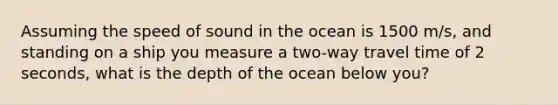 Assuming the speed of sound in the ocean is 1500 m/s, and standing on a ship you measure a two-way travel time of 2 seconds, what is the depth of the ocean below you?