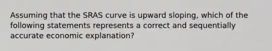 Assuming that the SRAS curve is upward sloping, which of the following statements represents a correct and sequentially accurate economic explanation?