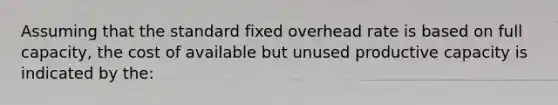 Assuming that the standard fixed overhead rate is based on full capacity, the cost of available but unused productive capacity is indicated by the: