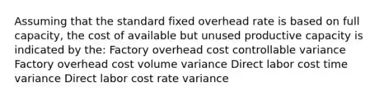 Assuming that the standard fixed overhead rate is based on full capacity, the cost of available but unused productive capacity is indicated by the: Factory overhead cost controllable variance Factory overhead cost volume variance Direct labor cost time variance Direct labor cost rate variance