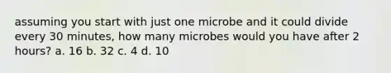 assuming you start with just one microbe and it could divide every 30 minutes, how many microbes would you have after 2 hours? a. 16 b. 32 c. 4 d. 10