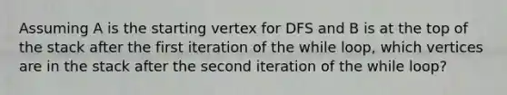 Assuming A is the starting vertex for DFS and B is at the top of the stack after the first iteration of the while loop, which vertices are in the stack after the second iteration of the while loop?