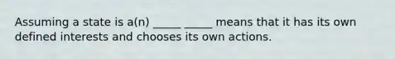 Assuming a state is a(n) _____ _____ means that it has its own defined interests and chooses its own actions.