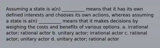 Assuming a state is a(n) __________ means that it has its own defined interests and chooses its own actions, whereas assuming a state is a(n) __________ means that it makes decisions by weighing the costs and benefits of various options. a. irrational actor; rational actor b. unitary actor; irrational actor c. rational actor; unitary actor d. unitary actor; rational actor