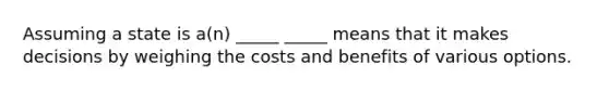 Assuming a state is a(n) _____ _____ means that it makes decisions by weighing the costs and benefits of various options.