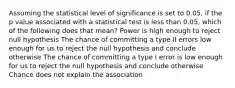 Assuming the statistical level of significance is set to 0.05, if the p value associated with a statistical test is less than 0.05, which of the following does that mean? Power is high enough to reject null hypothesis The chance of committing a type II errors low enough for us to reject the null hypothesis and conclude otherwise The chance of committing a type I error is low enough for us to reject the null hypothesis and conclude otherwise Chance does not explain the association