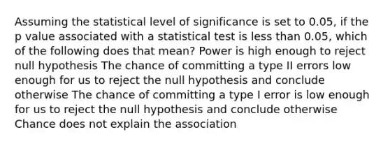 Assuming the statistical level of significance is set to 0.05, if the p value associated with a statistical test is less than 0.05, which of the following does that mean? Power is high enough to reject null hypothesis The chance of committing a type II errors low enough for us to reject the null hypothesis and conclude otherwise The chance of committing a type I error is low enough for us to reject the null hypothesis and conclude otherwise Chance does not explain the association