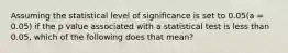 Assuming the statistical level of significance is set to 0.05(a = 0.05) if the p value associated with a statistical test is less than 0.05, which of the following does that mean?