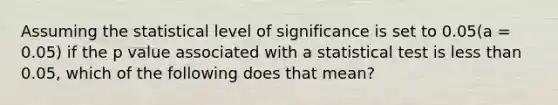 Assuming the statistical level of significance is set to 0.05(a = 0.05) if the p value associated with a statistical test is less than 0.05, which of the following does that mean?