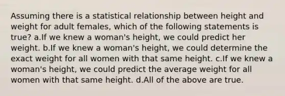 Assuming there is a statistical relationship between height and weight for adult females, which of the following statements is true? a.If we knew a woman's height, we could predict her weight. b.If we knew a woman's height, we could determine the exact weight for all women with that same height. c.If we knew a woman's height, we could predict the average weight for all women with that same height. d.All of the above are true.