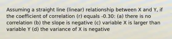 Assuming a straight line (linear) relationship between X and Y, if the coefficient of correlation (r) equals -0.30: (a) there is no correlation (b) the slope is negative (c) variable X is larger than variable Y (d) the variance of X is negative