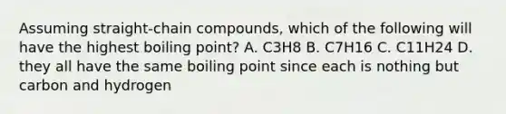 Assuming straight-chain compounds, which of the following will have the highest boiling point? A. C3H8 B. C7H16 C. C11H24 D. they all have the same boiling point since each is nothing but carbon and hydrogen