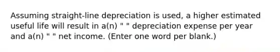 Assuming straight-line depreciation is used, a higher estimated useful life will result in a(n) " " depreciation expense per year and a(n) " " net income. (Enter one word per blank.)