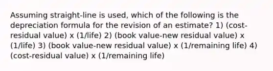 Assuming straight-line is used, which of the following is the depreciation formula for the revision of an estimate? 1) (cost-residual value) x (1/life) 2) (book value-new residual value) x (1/life) 3) (book value-new residual value) x (1/remaining life) 4) (cost-residual value) x (1/remaining life)