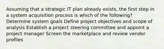 Assuming that a strategic IT plan already exists, the first step in a system acquisition process is which of the following? Determine system goals Define project objectives and scope of analysis Establish a project steering committee and appoint a project manager Screen the marketplace and review vendor profiles