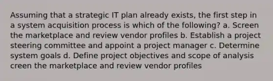 Assuming that a strategic IT plan already exists, the first step in a system acquisition process is which of the following? a. Screen the marketplace and review vendor profiles b. Establish a project steering committee and appoint a project manager c. Determine system goals d. Define project objectives and scope of analysis creen the marketplace and review vendor profiles