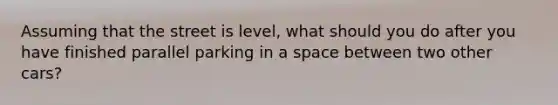 Assuming that the street is level, what should you do after you have finished parallel parking in a space between two other cars?