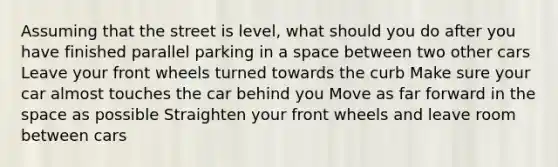 Assuming that the street is level, what should you do after you have finished parallel parking in a space between two other cars Leave your front wheels turned towards the curb Make sure your car almost touches the car behind you Move as far forward in the space as possible Straighten your front wheels and leave room between cars