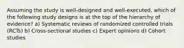 Assuming the study is well-designed and well-executed, which of the following study designs is at the top of the hierarchy of evidence? a) Systematic reviews of randomized controlled trials (RCTs) b) Cross-sectional studies c) Expert opinions d) Cohort studies