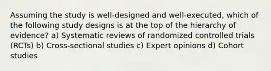 Assuming the study is well-designed and well-executed, which of the following study designs is at the top of the hierarchy of evidence? a) Systematic reviews of randomized controlled trials (RCTs) b) Cross-sectional studies c) Expert opinions d) Cohort studies