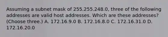 Assuming a subnet mask of 255.255.248.0, three of the following addresses are valid host addresses. Which are these addresses? (Choose three.) A. 172.16.9.0 B. 172.16.8.0 C. 172.16.31.0 D. 172.16.20.0