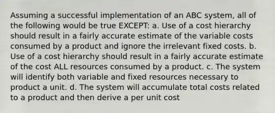 Assuming a successful implementation of an ABC system, all of the following would be true EXCEPT: a. Use of a cost hierarchy should result in a fairly accurate estimate of the variable costs consumed by a product and ignore the irrelevant fixed costs. b. Use of a cost hierarchy should result in a fairly accurate estimate of the cost ALL resources consumed by a product. c. The system will identify both variable and fixed resources necessary to product a unit. d. The system will accumulate total costs related to a product and then derive a per unit cost