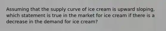 Assuming that the supply curve of ice cream is upward sloping, which statement is true in the market for ice cream if there is a decrease in the demand for ice cream?