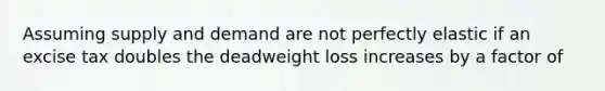 Assuming supply and demand are not perfectly elastic if an excise tax doubles the deadweight loss increases by a factor of