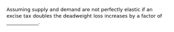 Assuming supply and demand are not perfectly elastic if an excise tax doubles the deadweight loss increases by a factor of _____________.