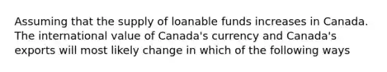 Assuming that the supply of loanable funds increases in Canada. The international value of Canada's currency and Canada's exports will most likely change in which of the following ways