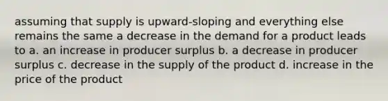 assuming that supply is upward-sloping and everything else remains the same a decrease in the demand for a product leads to a. an increase in producer surplus b. a decrease in producer surplus c. decrease in the supply of the product d. increase in the price of the product