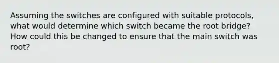 Assuming the switches are configured with suitable protocols, what would determine which switch became the root bridge? How could this be changed to ensure that the main switch was root?