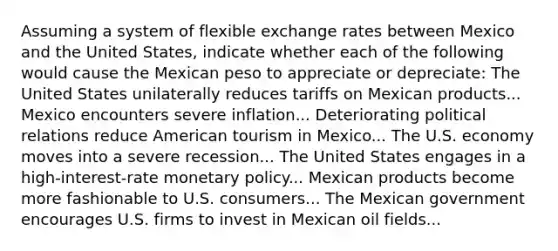 Assuming a system of flexible exchange rates between Mexico and the United States, indicate whether each of the following would cause the Mexican peso to appreciate or depreciate: The United States unilaterally reduces tariffs on Mexican products... Mexico encounters severe inflation... Deteriorating political relations reduce American tourism in Mexico... The U.S. economy moves into a severe recession... The United States engages in a high-interest-rate <a href='https://www.questionai.com/knowledge/kEE0G7Llsx-monetary-policy' class='anchor-knowledge'>monetary policy</a>... Mexican products become more fashionable to U.S. consumers... The Mexican government encourages U.S. firms to invest in Mexican oil fields...