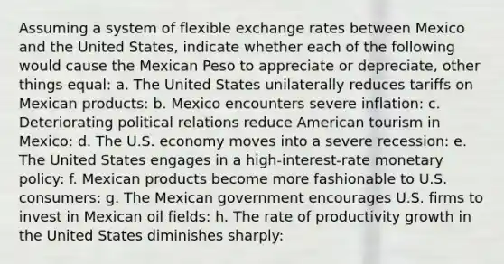 Assuming a system of flexible exchange rates between Mexico and the United States, indicate whether each of the following would cause the Mexican Peso to appreciate or depreciate, other things equal: a. The United States unilaterally reduces tariffs on Mexican products: b. Mexico encounters severe inflation: c. Deteriorating political relations reduce American tourism in Mexico: d. The U.S. economy moves into a severe recession: e. The United States engages in a high-interest-rate monetary policy: f. Mexican products become more fashionable to U.S. consumers: g. The Mexican government encourages U.S. firms to invest in Mexican oil fields: h. The rate of productivity growth in the United States diminishes sharply: