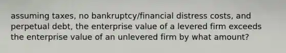 assuming taxes, no bankruptcy/financial distress costs, and perpetual debt, the enterprise value of a levered firm exceeds the enterprise value of an unlevered firm by what amount?