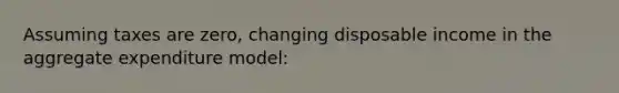 Assuming taxes are zero, changing disposable income in the aggregate expenditure model: