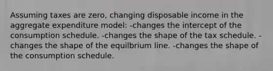 Assuming taxes are zero, changing disposable income in the aggregate expenditure model: -changes the intercept of the consumption schedule. -changes the shape of the tax schedule. -changes the shape of the equilbrium line. -changes the shape of the consumption schedule.