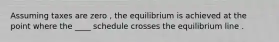 Assuming taxes are zero , the equilibrium is achieved at the point where the ____ schedule crosses the equilibrium line .