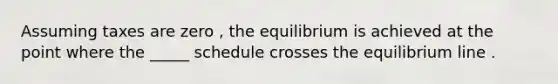 Assuming taxes are zero , the equilibrium is achieved at the point where the _____ schedule crosses the equilibrium line .